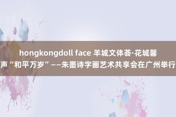 hongkongdoll face 羊城文体荟·花城馨声“和平万岁”——朱墨诗字画艺术共享会在广州举行