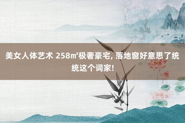 美女人体艺术 258㎡极奢豪宅， 落地窗好意思了统统这个词家!