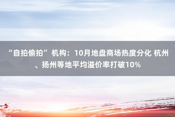 “自拍偷拍” 机构：10月地盘商场热度分化 杭州、扬州等地平均溢价率打破10%