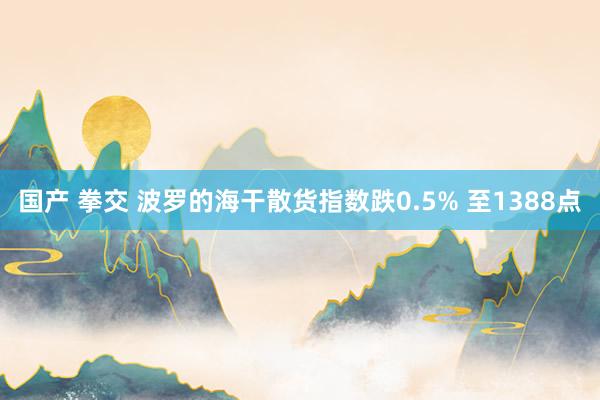 国产 拳交 波罗的海干散货指数跌0.5% 至1388点