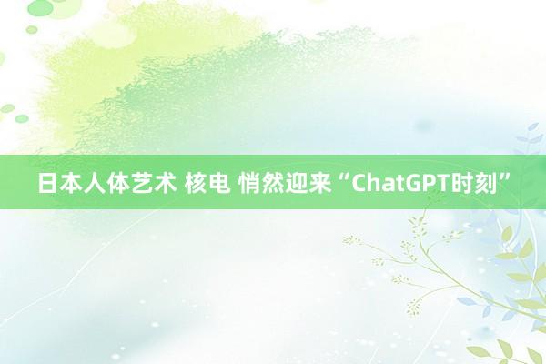 日本人体艺术 核电 悄然迎来“ChatGPT时刻”