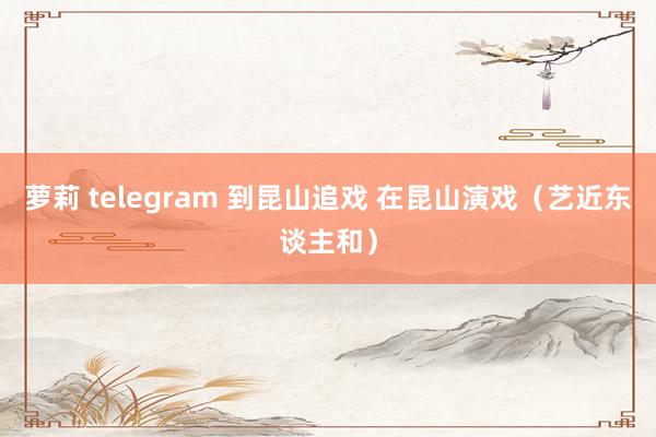 萝莉 telegram 到昆山追戏 在昆山演戏（艺近东谈主和）