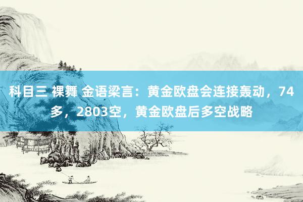 科目三 裸舞 金语梁言：黄金欧盘会连接轰动，74多，2803空，黄金欧盘后多空战略