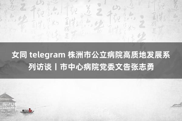 女同 telegram 株洲市公立病院高质地发展系列访谈丨市中心病院党委文告张志勇