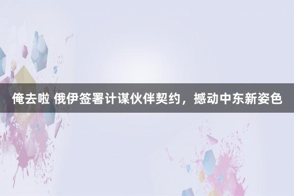 俺去啦 俄伊签署计谋伙伴契约，撼动中东新姿色