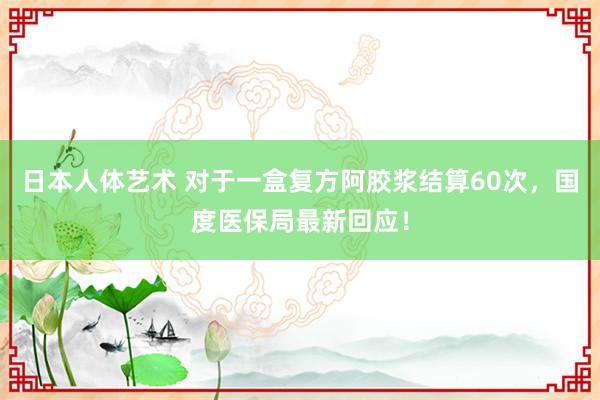 日本人体艺术 对于一盒复方阿胶浆结算60次，国度医保局最新回应！