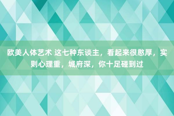 欧美人体艺术 这七种东谈主，看起来很憨厚，实则心理重，城府深，你十足碰到过