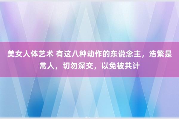 美女人体艺术 有这八种动作的东说念主，浩繁是常人，切勿深交，以免被共计