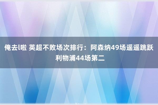 俺去l啦 英超不败场次排行：阿森纳49场遥遥跳跃 利物浦44场第二