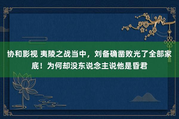 协和影视 夷陵之战当中，刘备确凿败光了全部家底！为何却没东说念主说他是昏君