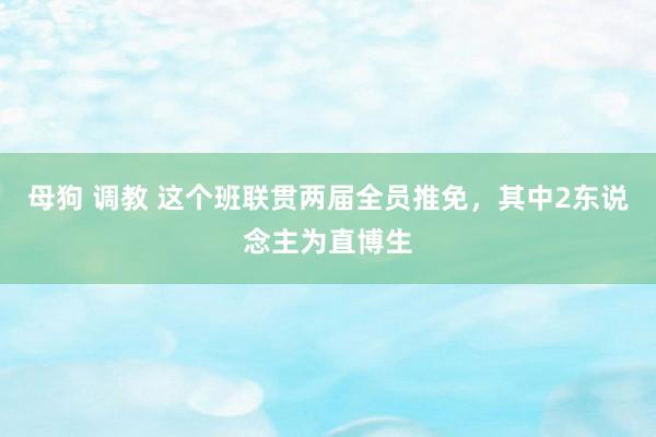 母狗 调教 这个班联贯两届全员推免，其中2东说念主为直博生