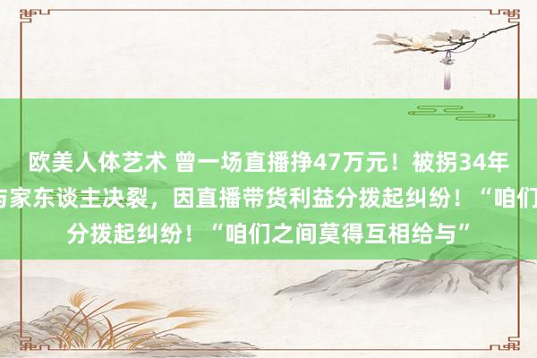 欧美人体艺术 曾一场直播挣47万元！被拐34年，男人认亲一年后与家东谈主决裂，因直播带货利益分拨起纠纷！“咱们之间莫得互相给与”