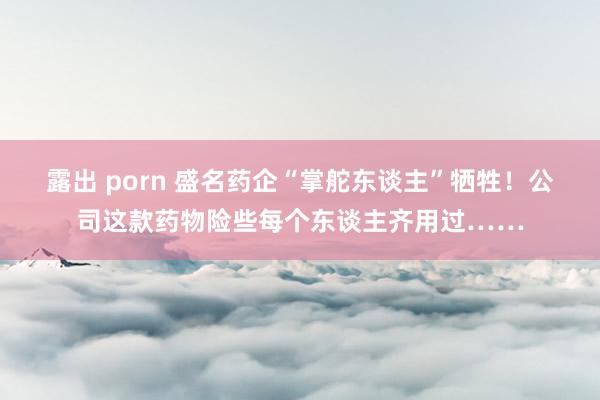 露出 porn 盛名药企“掌舵东谈主”牺牲！公司这款药物险些每个东谈主齐用过……