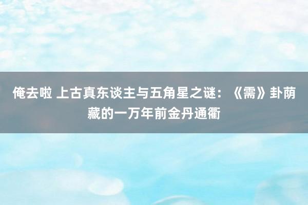 俺去啦 上古真东谈主与五角星之谜：《需》卦荫藏的一万年前金丹通衢