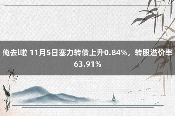 俺去l啦 11月5日塞力转债上升0.84%，转股溢价率63.91%