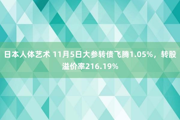 日本人体艺术 11月5日大参转债飞腾1.05%，转股溢价率216.19%