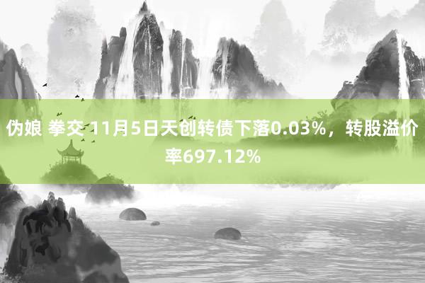 伪娘 拳交 11月5日天创转债下落0.03%，转股溢价率697.12%