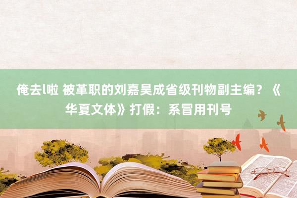 俺去l啦 被革职的刘嘉昊成省级刊物副主编？《华夏文体》打假：系冒用刊号