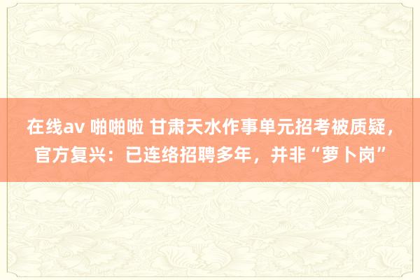 在线av 啪啪啦 甘肃天水作事单元招考被质疑，官方复兴：已连络招聘多年，并非“萝卜岗”