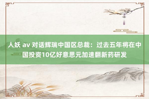 人妖 av 对话辉瑞中国区总裁：过去五年将在中国投资10亿好意思元加速翻新药研发