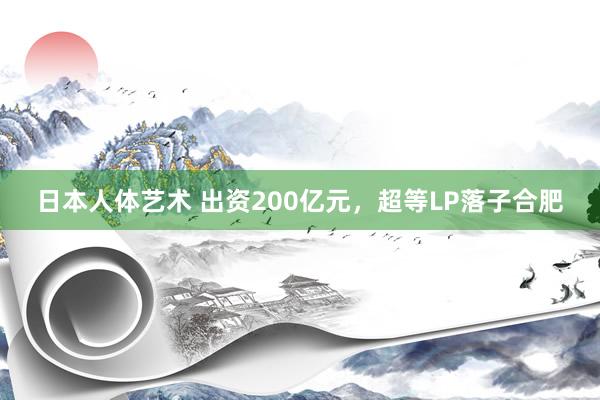 日本人体艺术 出资200亿元，超等LP落子合肥