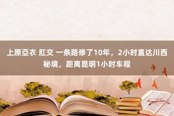 上原亞衣 肛交 一条路修了10年，2小时直达川西秘境，距离昆明1小时车程