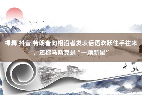 裸舞 抖音 特朗普向相沿者发表话语欢跃住手往来，还称马斯克是“一颗新星”