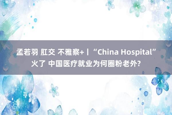 孟若羽 肛交 不雅察+丨“China Hospital”火了 中国医疗就业为何圈粉老外?