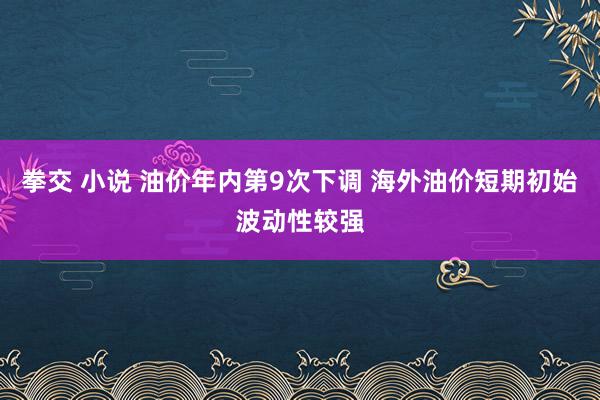 拳交 小说 油价年内第9次下调 海外油价短期初始波动性较强