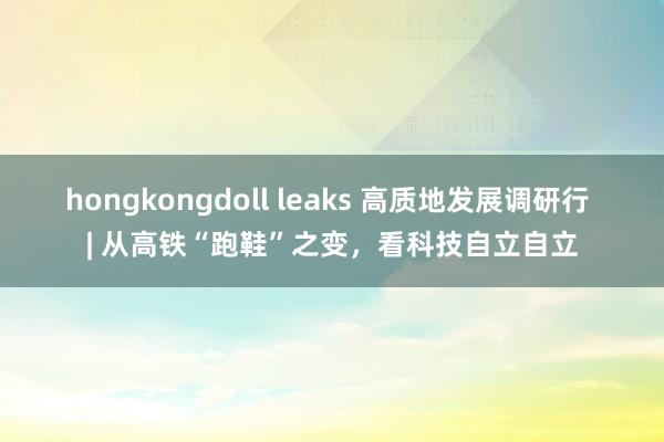 hongkongdoll leaks 高质地发展调研行 | 从高铁“跑鞋”之变，看科技自立自立