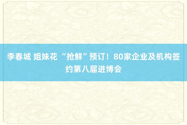 李春城 姐妹花 “抢鲜”预订！80家企业及机构签约第八届进博会