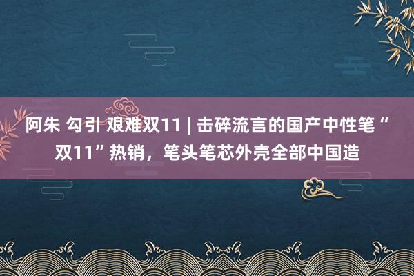 阿朱 勾引 艰难双11 | 击碎流言的国产中性笔“双11”热销，笔头笔芯外壳全部中国造