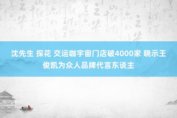 沈先生 探花 交运咖宇宙门店破4000家 晓示王俊凯为众人品牌代言东谈主