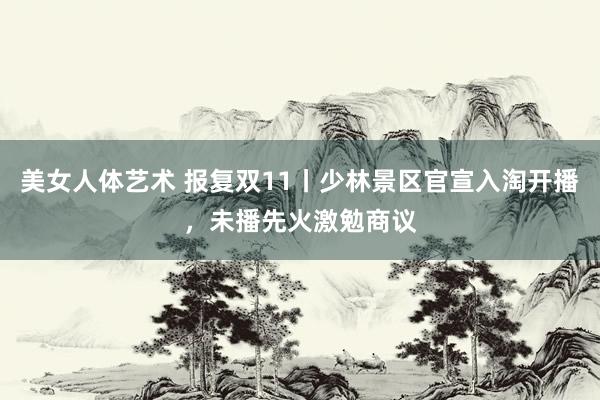 美女人体艺术 报复双11丨少林景区官宣入淘开播，未播先火激勉商议