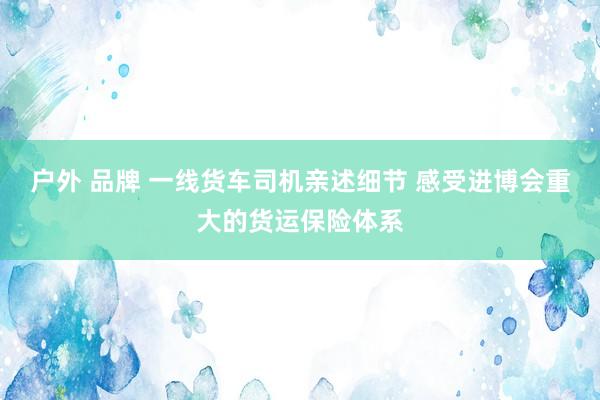 户外 品牌 一线货车司机亲述细节 感受进博会重大的货运保险体系