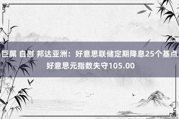 巨屌 自慰 邦达亚洲：好意思联储定期降息25个基点 好意思元指数失守105.00