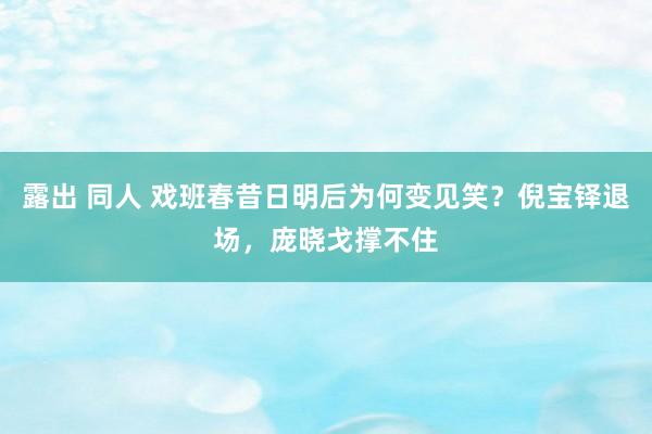 露出 同人 戏班春昔日明后为何变见笑？倪宝铎退场，庞晓戈撑不住