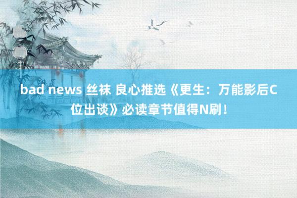 bad news 丝袜 良心推选《更生：万能影后C位出谈》必读章节值得N刷！