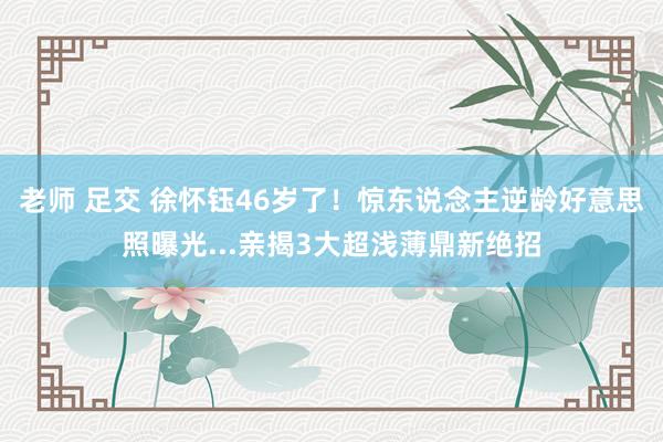 老师 足交 徐怀钰46岁了！　惊东说念主逆龄好意思照曝光...亲揭3大超浅薄鼎新绝招