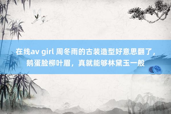 在线av girl 周冬雨的古装造型好意思翻了，鹅蛋脸柳叶眉，真就能够林黛玉一般