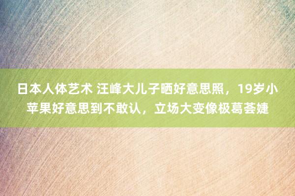 日本人体艺术 汪峰大儿子晒好意思照，19岁小苹果好意思到不敢认，立场大变像极葛荟婕