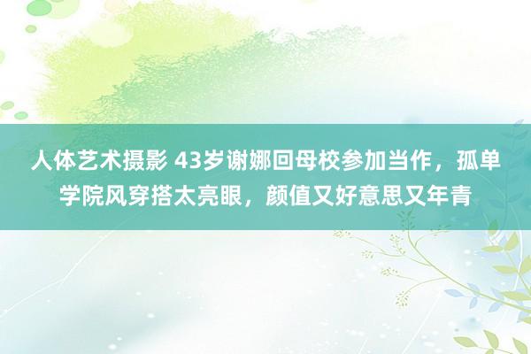 人体艺术摄影 43岁谢娜回母校参加当作，孤单学院风穿搭太亮眼，颜值又好意思又年青