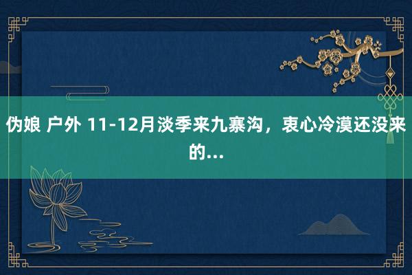 伪娘 户外 11-12月淡季来九寨沟，衷心冷漠还没来的...