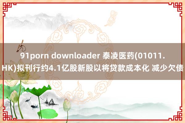 91porn downloader 泰凌医药(01011.HK)拟刊行约4.1亿股新股以将贷款成本化 减少欠债