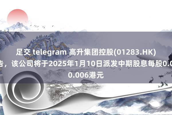 足交 telegram 高升集团控股(01283.HK)发布公告，该公司将于2025年1月10日派发中期股息每股0.006港元