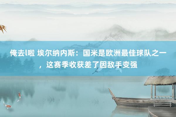 俺去l啦 埃尔纳内斯：国米是欧洲最佳球队之一，这赛季收获差了因敌手变强