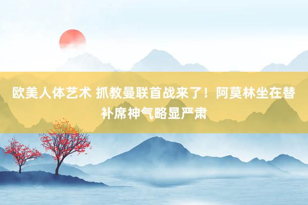 欧美人体艺术 抓教曼联首战来了！阿莫林坐在替补席神气略显严肃