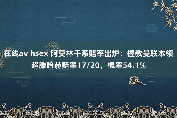 在线av hsex 阿莫林干系赔率出炉：握教曼联本领超滕哈赫赔率17/20，概率54.1%