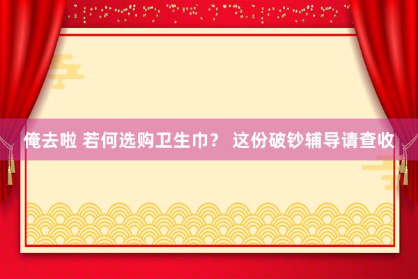 俺去啦 若何选购卫生巾？ 这份破钞辅导请查收