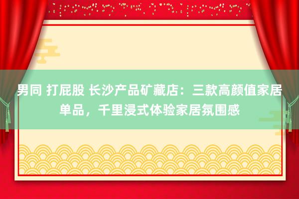 男同 打屁股 长沙产品矿藏店：三款高颜值家居单品，千里浸式体验家居氛围感